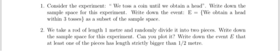 1. Consider the experi We toss a coin until we obtain a head Wrie down the sample space for this experiment. Write down the event: EWe obtain a head within 3 tosses) as a subset of the sample space. 2. We take a rod of length 1 metre and randomly divide it into two pieces. Write down the sample space for this experiment. Can you plot it? Write down the event E that at least one of the pieces has length strictly bigger than 1/2 metre.