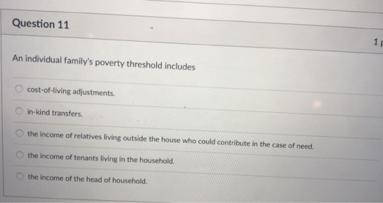 Question 11 An individual familys poverty threshold includes O cost-of-living adjustments. O in-kind transfers. O the income of relatives living outside the house who could contribute in the case of need O the income of tenants living in the household. O the income of the head of household.