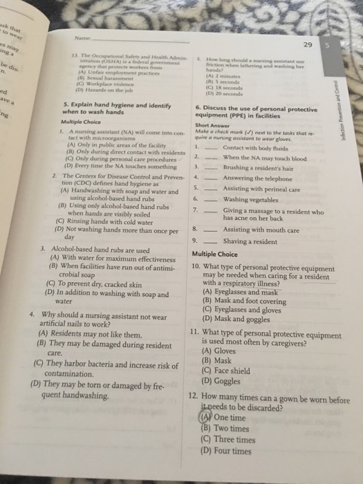 sk that Name 29 13. The Occupational Safiety and Health Admin How long should a nursing assistant use friction when lathering and washing her hands? (A) 2 minutes (B) 5 seconds (C) Workplace violence (C) 18 seconds (D) Hazards on the job (D) 20 seconds ed 5. Explain hand hygiene and identify when to wash hands Multiple Choice 1. A nursing assistant (NA) will come into con Make a check mark () next to the tasks that re 6. Discuss the use of personal protective equipment (PPE) in facilities Short Answer ne (A) Only in public areas of the facility (B) Only during direct contact with residents (G) Only during personal care procedures quire a กเ.sing assistant to weargloves. 1. Contact with body fluids 2 When the NA may touch blood (D) Every time the NA touches something 3 The Centers for Disease Control and Preven- tion (CDC) defines hand hygiene as (A) Handwashing with soap and water and Brushing a residents hair _Answering the telephone 2. 4. Assisting with perineal care using alcohol-based hand rubs 6. Washing vegetables (B) Using only alcohol-based hand rubs Giving a massage to a resident who has acne on her back when hands are visibly soiled (C) Rinsing hands with cold water 8. Assisting with mouth care 9. Shaving a resident Multiple Choice 10. What type of personal protective equipment (D) Not washing hands more than once per 3. Alcohol-based hand rubs are used (A) With water for maximum effectiveness (B) When facilities have run out of antimi- may be needed when caring for a resident with a respiratory illness? (A) Eyeglasses and mask (B) Mask and foot covering (C) Eyeglasses and gloves (D) Mask and goggles crobial soap (C) To prevent dry, cracked skin (D) In addition to washing with soap and water Why should a nursing assistant not wear artificial nails to work? 4. 11. What type of personal protective equipment (A) Residents may not like them. is used most often by caregivers? (A) Gloves (B) They may be damaged during resident care. (C) They harbor bacteria and increase risk of (C) Face shield contamination. (D) They may be torn or damaged by fre- (D) Goggles 12. How many times can a gown be worn before quent handwashing eeds to be discarded? AP One time ) Two times (C) Three times (D) Four times