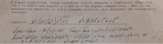 1 A signal conditioned, linear transducer circuit measures a temperature range from -50 C to +150 C and outputs a -1 VDC to 9 VDC signal, respectively. What is the mathematical equation, or static transfer function, that describes the transducers behavior? Equation: Oa7+C nay-v..~ ,?(W,10v wny _ hymy ://?.(+v),.rooc