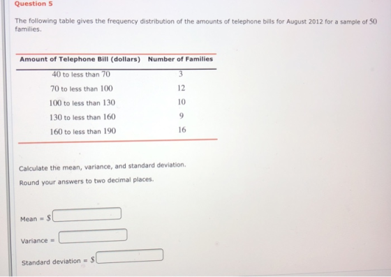 Question 5 The following table gives the frequency distribution of the amounts of telephone bills for August 2012 for a sample of 50 families. Amount of Telephone Bill (dollars) 40 to less than 70 70 to less than 100 100 to less than 130 130 to less than 160 160 to less than 190 Number of Families 12 10 16 Calculate the mean, variance, and standard deviation Round your answers to two decimal places. Mean Variance Standard deviation-$
