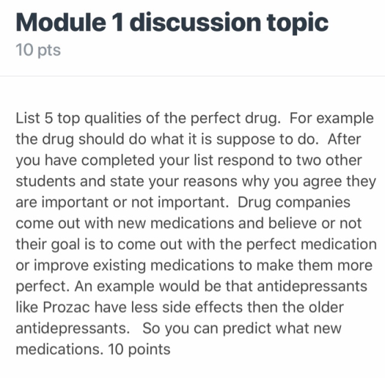 Module 1 discussion topic 10 pts List 5 top qualities of the perfect drug. For example the drug should do what it is suppose to do. After you have completed your list respond to two other students and state your reasons why you agree they are important or not important. Drug companies come out with new medications and believe or not their goal is to come out with the perfect medication or improve existing medications to make them more perfect. An example would be that antidepressants like Prozac have less side effects then the older antidepressants. So you can predict what new medications. 10 points