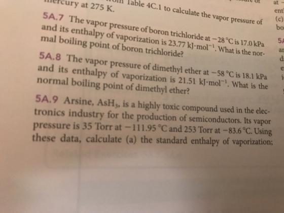 e of at - ent U lable 4C.1 to calculate the vapor pressure of bo melcury at 275 K. SA.7 The vapor pressure of boron trichloride at- and its enthalpy of vaporization is 23 mal boiling point of boron trichloride? 5A .77 kJ mol- . What is the nor- ar 5A.8 The vapor pressure of dimethyl ether at -58 °C is 18.1 kPa and its enthalpy of vaporization is 21.51 kJ mol. What is the normal boiling point of dimethyl ether? i 5A.9 Arsine, AsH, is a highly toxic compound used in the elec- tronics industry for the production of semiconductors. Its vapor pressure is 35 Torr at-1 11.95 ? and 253 Torr at-83.6? Using these data, calculate (a) the standard enthalpy of vaporization
