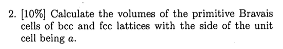 2. [10%) Calculate the volumes of the primitive Bravais cells of bcc and fcc lattices with the side of the unit cell being a