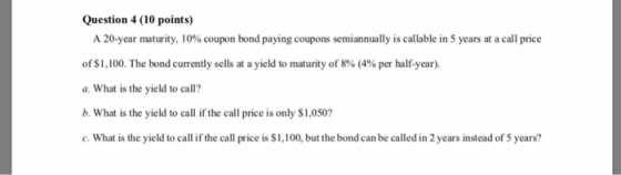 Question 4 (10 points) A 20-year maturity, 10% coupon bond paying coupons semiannually is callable in 5 years at a call price of$1,100. The bond currently sells at a yield to maturity of 8% (4% per half-year). aWhat is the yield to call? b. What is the yield to call if the call price is only $1,050 .What is the yield to call if the call price is $1,100, but the bond can be called in 2 years instead of 5 years?