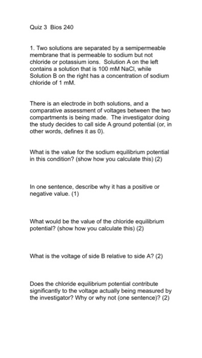 Quiz 3 Bios 240 1. Two solutions are separated by a semipermeable membrane that is permeable to sodium but not chloride or potassium ions. Solution A on the left contains a solution that is 100 mM NaCI, while Solution B on the right has a concentration of sodium chloride of 1 mM. There is an electrode in both solutions, and a comparative assessment of voltages between the two compartments is being made. The investigator doing the study decides to call side A ground potential (or, in other words, defines it as 0). What is the value for the sodium equilibrium potential in this condition? (show how you calculate this) (2) In one sentence, describe why it has a positive or negative value. (1) What would be the value of the chloride equilibrium potential? (show how you calculate this) (2) What is the voltage of side B relative to side A? (2) Does the chloride equilibrium potential contribute significantly to the voltage actually being measured by the investigator? Why or why not (one sentence)? (2)