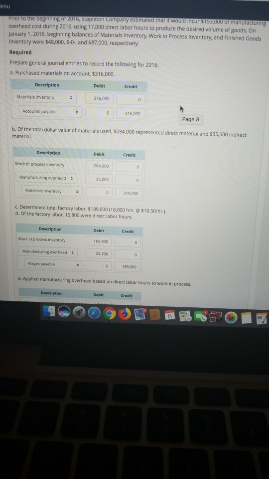 enu Prior to the beginning of 2016, Stapleton Company estimated that it would incur overhead cost during 2016, using 17,000 direct labor hours to produce the desired volume of january 1, 2016, beginning balances of Material Inventory were $48,000, $-0-, and $87,000, respectively. Required 153,000 of manufacturing goods. On s Inventory, Work in Process Inventory, and Finished Goods Prepare general journal entries to record the following for 2016 a. Purchased materials on account, $316,000. Description Debit Credit Materials inventory 16,000 Accounts payable 0 316,000 Page 8 b. Of the total dollar value of materials used, $284,000 represented direct material and $35,000 indirect material. Descriptiorn Debit Credit Work in process inventory 284,000 Manufacturing averhead 35,000 Materials inventory 0 319,00 c. Determined total factory labor, $189,000 (18,000 hrs.@$10.50/hr.). d. Of the factory labor, 15,800 were direct labor hours Description Debit Credit Work in process inventory 165,900 Manufacturing overhead 23,100 Wages payable 183,000 e. Applied manufacturing overhead based on direct labor hours to work in process. Description Debit Credit