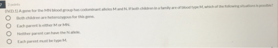 7 2 points (IV.D. 1) A gene for the MN blood group has codominant alleles M and N. If both children in a family are of blood