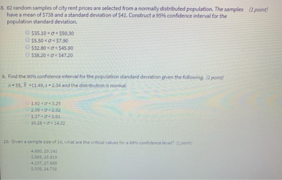 8. 62 random samples of city rent prices are selected from a normally distributed population. The samples (& point have a mean of S738 and a standard deviation of S41. Construct a 95% confidence interval for the population standard deviation o s35.1o-o-S50.30 $32.80<$45.90 ○ S38.20 < σ< S47.20 9. Find the 90% confidence interval for the population standard deviation given the following rpone n 55, -11.49,s 2.34 and the distribution is normal 1.92 < Ơ < 3.25 2.09 < σ< 2.92 1.37<ơ< 1.91 10.28 < Ơ < 14.32 10. Given a sample size of 14, what are the critical values for a 98% confidence level? part) 4.660, 29.141 3.565, 29.819 4.107,27.688 5.009, 24.736