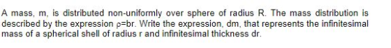 A mass, m, is distributed non-uniformly over sphere of radius R. The mass distribution is described by the expression p br. Write the expression, dm, that represents the infinitesimal mass of a spherical shell of radius r and infinitesimal thickness dr