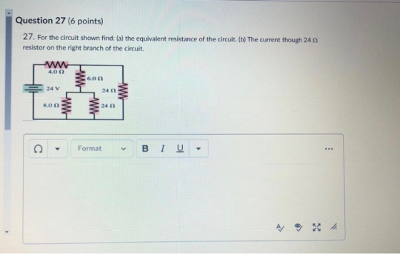 Question 27 (6 points) 27. For the circuit shown find: (a) the equivalent resistance of the circuit. (b) The current though 2