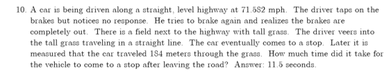 10. A car is being driven along a straight, level highway at 71.582 mph. The driver taps on the brakes but notices no response. He tries to brake again and realizes the brakes are completely out. There is a field next to the highway with tall grass. The driver veers into the tall grass traveling in a straight line. The car eventually comes to a stop. Later it is measured that the car traveled 184 meters through the grass. How much time did it take for the vehicle to come to a stop after leaving the road? Answer: 11.5 seconds