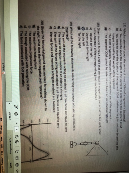 17) Which statement about the centre of mass (COM) of a segment is You need to know the length of the segment to determine the segment COM b) a) You need to know the location of the segment COM (relative to the joint axis) to the torque caused by the weight of the segment c) The COM is typically measured froin the proximal end of the segment g The segment COM cannot be determined based on an individual spight 18) Given muscle forces A and 8 that are equal in magnitude and act at the hip joint, what a) Up and to the right b) Down and to the right O To the left To the right 19) Which of the following statements concerning the concept of static equilibrium is a) The sum of the moments acting on an object in all directions are equal to zero The linear or angular motion of an object is changing c) The sum of the forces acting on an object in all directions are equal to zero d) The net forces and moments acting on an object are balanced 20) Given the horizontal ground reaction force for walking shown to the right, what does the first negative peak represent? The maximum braking force force c) The trough associated with raising the COM with foot p 1-Z# sjool Ipd