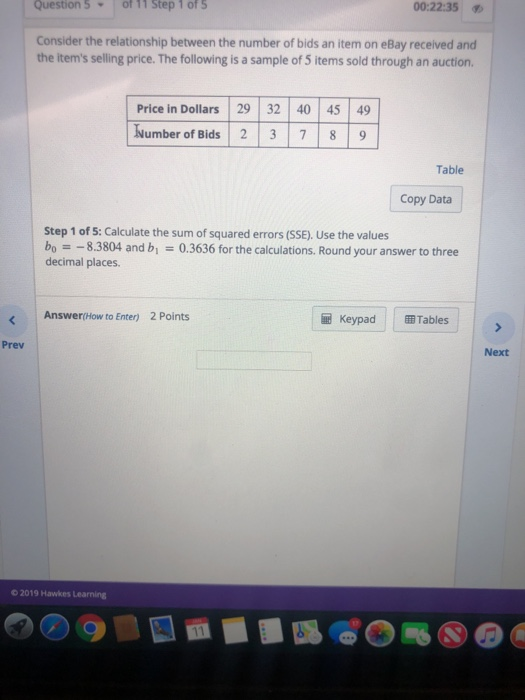 Question 5off11 step 1 ofs 00:22:35 Consider the relationship between the number of bids an item on eBay received and the items selling price. The following is a sample of 5 items sold through an auction Price in Dollars 29 32 40 45 49 Number of Bids 2 3 7 8 9 Table Copy Data Step 1 of 5: Calculate the sum of squared errors (SSE). Use the values bo8.3804 and b 0.3636 for the calculations. Round your answer to three decimal places. Answer(How to Enter) 2 Points l KeypadTables Prev Next o 2019 Hawkes Learning