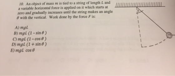 10. An object of mass m is tied to a string of length L and a variable horizontal force is applied o zero and gradually increases until the string makes an angle with the vertical. Work done by the force F is: n it which starts at A) mgl B) mgl (1-sin θ ) C) mgl (1-cos ) D) mgl (1 + sin θ ) E) mgL cos6