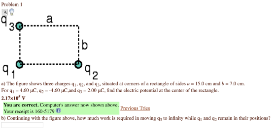 Problem 1 3Q 2 a) The figure shows three charges qi, q2, and q3, situated at corners of a rectangle of sides a - 15.0 cm and b-7.0 cm For q,-4.60 pC, q2 =-4.60 μC and q3 = 2.00 μC, find the electric potential at the center of the rectangle. 2.17x105 v You are correct. Computers answer now shown above. Your receipt is 160-5179 b) Continuing with the figure above, how much work is required in moving q3 to infinity while qi and q2 remain in their positions? の Previous Tries