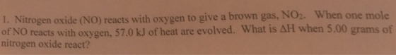 When one mole I. Nitrogen oxide (NO) reacts with oxygen to give a brown gas, NO2. of NO reacts with oxygen, 57.0 kJ of heat are evolved. What is AH when 5.00 grams of nitrogen oxide react?