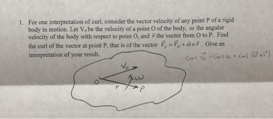 For one interpretation of curl, consider the vector velocity of any point P of a rigid body in motion. Let Vo be the velocity of a point O of the body, o the angular velocity of the body with respect to point O, and F the vector from O to P. Find the curl of the vector at point P, that is of the vector V,-, +or·Give an interpretation of your result. 1.