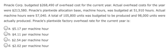 Pinacle Corp. budgeted $268,490 of overhead cost for the current year. Actual overhead costs for the year were $213,580. Pinacles plantwide allocation base, machine hours, was budgeted at 51,910 hours. Actual machine hours were 57,040. A total of 105,800 units was budgeted to be produced and 98,000 units were actually produced. Pinacles plantwide factory overhead rate for the current year is: Oa. $5.17 per machine hour Ob. $4.11 per machine hour Oc. $2.54 per machine hour Od. $2.02 per machine hour