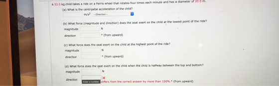 A 520 kg child takes a ride on a Ferris wheel that rotates four times each minute and has a diameter of 200 m. (a) What is th