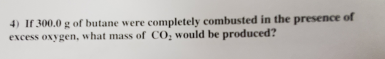 4) If 300.0 g of butane were completely combusted in the presence of excess oxygen, what mass of CO2 would be produced?