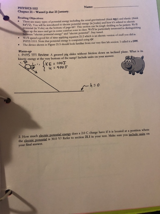 PHYSICS 1112 Chapter 21-WarmUp due 23 January. Reading Objectives Name: . There are many types of potential energy including the usual gravitational (think mgy) and elastic (think KX72), You wall be introduced to electric potential energy (in Joules) and how its related to electric tential (in Volts) on the bottom of page 667. This section can be tough sledding so be patient. Well up the mess and get in some comfort zone in class. Well be particularly interested in distinguishing electric potential energy and electric potential. Stay tuned. Well spend a good bit of time applying equation 21.2 which is an electric version of stuff you did in PFHYS 1111. Note that potential enengy is computed using qv The device shown in Figure 21.5 should look familiar from our very first lab session. I called it a DMM Warm-up 1. PHYS 1111 Review: A greased pig slides without friction down an inclined plane. What is its kinetic energy at the very bottom of the ramp? Include units on your answer CO KE t003 2. How much clectric potcntial encrgy does a 20 C charge have if it is located at a position where the electric potential is 30.0 V? Refer to section 21.1 in your text. Make sure you include units on your final answer.