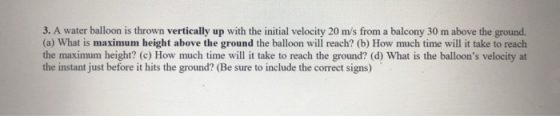 3. A water balloon is thrown vertically up with the initial velocity 20 m/s from a balcony 30 m above the ground. (a) What is maximum height above the ground the balloon will reach? (b) How much time will it take to reach the maximum height? (c) How much time will it take to reach the ground? (d) What is the balloons velocity at the instant just before it hits the ground? (Be sure to include the correct signs)