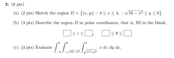 2. (8 pts) (a) (2 pts) Sketch the region D= {(x, y)| – 4 < x < 4, -V16 – x2 <y>0}. (b) (3 pts) Describe the region D in polar