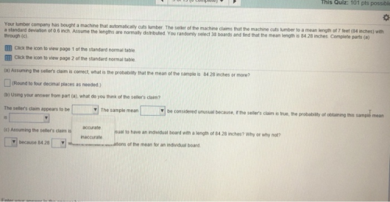 his Quiz: 101 pts possibl ph Your umber company has bought a machine that automalicaly hrough (c) EEB Click the icon to view page 1 of the standard normal table EEB Click the icon to view page 2 of the standard normal table (a) Assuming the sellers claim is correct, what is the probabity that the mean of the sample is 84 28 inches or more? cuts lumber. The seller of the machine claims that the machine cuts lumber to a mean length of 7 feet (84 engths are normally distributed. You randomly select 38 boards and find that the mean length is 84 28 inches Complete parts (a) inches) with Round to four decimal places as needed) tb) Using your answer from part (a), what do you think of the sellers claim? oe consdened unusual because he selers caim s rue. the probabity or oa The sellers claim appears to be The sample mean spk mean accurate (c) Assuming the sellers claim is I to have an individual board with a length of 84.28 inches? Why or why not? inaccurate Y because 84.28Wm Wmutios of the mean for an indvidual board