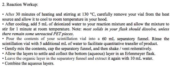 2. Reaction Workup: After 30 minutes of heating and stirring at 130 °C, carefully remove your vial from the heat source and allow it to cool to room temperature in your hood. After cooling, add 5 mL of deionized water to your reaction mixture and allow the mixture to stir for 1 minute at room temperature. Note: most solids in your flask should dissolve, unless there remain some unreacted PET pieces . Pour the contents of your scintillation vial into a 60 mL separatory funnel. Rinse the scintillation vial with 5 additional mL of water to facilitate quantitative transfer of product. Gently mix the contents, cap the separatory funnel, and then shake / vent reiteratively. Allow the layers to settle and collect the bottom (aqueous) layer in an Erlenmeyer flask. Leave the organic layer in the separatory funnel and extract it again with 10 mL water. Combine the aqueous layers