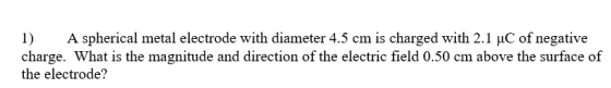 1) A spherical metal electrode with diameter 4.5 cm is charged with 2.1 uC of negative charge. What is the magnitude and direction of the electric field 0.50 cm above the surface of the electrode?