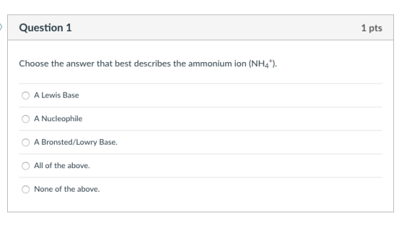 Question1 1 pts Choose the answer that best describes the ammonium ion (NH4 O A Lewis Base A Nucleophile A Bronsted/Lowry Base All of the above. None of the above