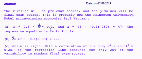 Answer Date: 22/01/2019 The x-values will be pre-exam scores, and the y-values will be final exam scores. This is probably not the Princeton University, Nobel prize-winning economist Paul Krugman (a) b = 0.5 x = 0.1, and a = 75- (0.1) (280) = 47, The regression equation is )- 47 0.1x (b) -47(0.1) (300)77 (c) Julie is right. With a correlation of r - 0.5, r2(0.5)2 0.25, so the regression line accounts for only 25% of the variability in student final exam scores.