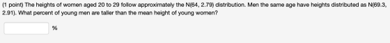 (1 point) The heights of women aged 20 to 29 follow approximately the N(64, 2.79) distribution. Men the same age have heights