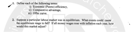 1. Define each of the following terms i) Economic (Pareto) efficiency, i) Comparative advantage, iii) Offer curve. 2. Suppose a particular labour market was in equilibrium. What events could cause the equilibrium wage to fall? If all money wages rose with inflation each year, how would this market adjust?