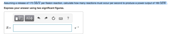 Assuming a release of 173 MeV per fission reaction, calculate how many reactions must occur per second to produce a power output of 160 MW. Express your answer using two significant figures