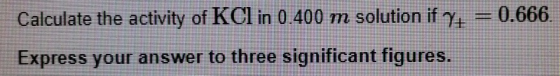 Calculate the activity of KCI in 0.400 m solution if y0.666 Express your answer to three significant figures SO