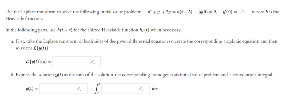 where h is the Use the Laplace transform to solve the following initial value problem: y+y + 2y = h(t – 5), y(0) = 2, y(0) =
