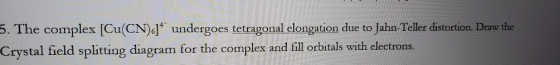 5. The complex [Cu(CN).]* undergoes tetragonal elongation due to Jahn-Teller distortion Draw the Crystal field splitting diag