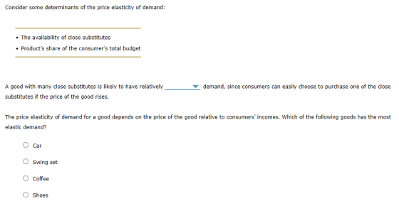 Consider some determinants of the price elasticity of demand: . The availability of close substitutes Products share of the consumers total budget A good with many close substitutes is likely to have relatively substitutes if the price of the good rises demand, since consumers can easily choose to purchase one of the close The price elasticity of demand for a good depends on the price of the good relative to consumers incomes. Which of the following goods has the most elastic demand? O Car O Swing set O Coffee Shoes