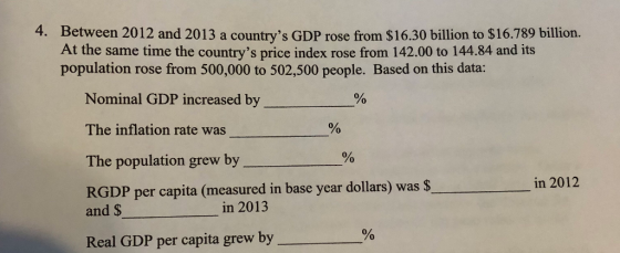 4. Between 2012 and 2013 a countrys GDP rose from $16.30 billion to $16.789 billion. At the same time the countrys price index rose from 142.00 to 144.84 and its population rose from 500,000 to 502,500 people. Based on this data: Nominal GDP increased by The inflation rate was The population grew by % RGDP per capita (measured in base year dollars) was $ in 2012 and $ in 2013 % Real GDP per capita grew by