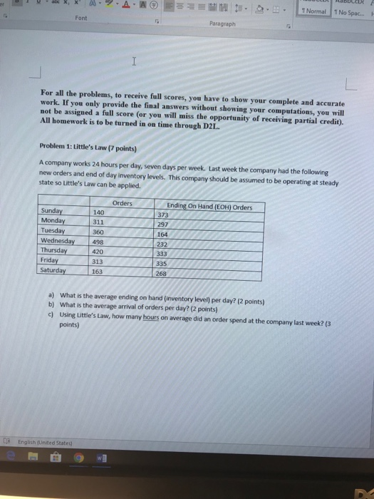 . 1 Normal 1No Spac... Font Paragraph For all the problems, to receive full scores, you have to show your complete and accurate work. If you only provide the final answers without showing your computations, you will not be assigned a full score (or you will miss the opportunity of receiving partial credit). All homework is to be turned in on time through D2L Problem 1: Littles Law (7 points) A company works 24 hours per day, seven days per week. Last week the company had the following new orders and end of day inventory levels. This company should be assumed to be operating at steady state so Littles Law can be applied. Ending On Hand (EOH) Orders 373 297 164 232 Orders 140 311 360 Wednesday 498 420 Sunda Tuesday Thursday313 Friday 335 Satur 163 268 a) What is the average ending on hand (inventory level) per day? (2 points) b) What is the average arrival of orders per day? (2 points) c) using Littles Law, how many hours on average did an order spend at the company last week? (3 points) s English (Unted States