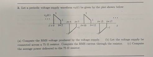 2. Let a periodic voltage supply waveform us(t) be given by the plot shown below: sit) [215 1= 17 に10 に12 -1 -1 (a) Compute the RMS voltage produced by the voltage supply. (b) Let the voltage supply be connected across a 75 Ω resistor. Compute the RMS current through the resistor. (c) Compute the average power delivered to the 75 Ω resistor.