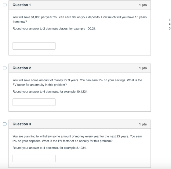 D Question 1 1 pts You will save $1,000 per year You can earn 8% on your deposits. How much will you have 15 years from now At Round your answer to 2 decimals places, for example 100.21 Question 2 1 pts You will save some amount of money for 3 years. You can earn 2% on your savings. What is the FV factor for an annuity in this problem? Round your answer to 4 decimals, for example 10.1234. DI Question 3 1 pts You are planning to withdraw some amount of money every year for the next 23 years. You earn 6% on your deposits. What is the PV factor of an annuity for this problem? Round your answer to 4 decimals, for example 8.1234.