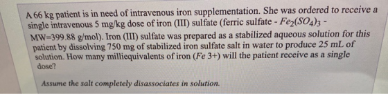 A 66 kg patient is in need of intravenous iron supplementation. She was ordered to receive a single intravenous 5 mg/kg dose