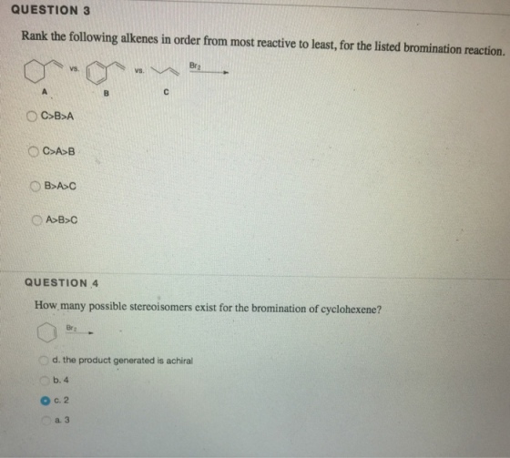 QUESTION 3 Rank the following alkenes in order from most reactive to least, for the listed bromination reaction. Br2 vs. QUESTION 4 How many possible stereoisomers exist for the bromination of cyclohexene? Br d. the product generated is achiral b. 4 O c. 2 a.