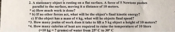 2. A stationary object is resting on a flat surface. A force of 5 Newtons pushes parallel to the surface, moving it a distanc