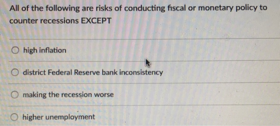 All of the following are risks of conducting fiscal or monetary policy to counter recessions EXCEPT O high inflation O district Federal Reserve bank inconsistency O making the recession worse O higher unemployment