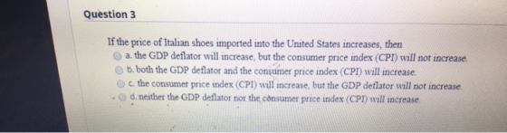 Question 3 If the price of Italian shoes imported into the United States increases, then a. the GDP deflator will increase, b