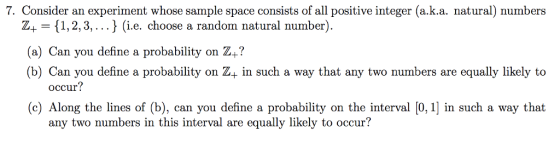 7. Consider an experiment whose sample space consists of all positive integer (a.k.a. natural) numbers Z+ 1,2,3, ...J (i.e. choose a random natural number) a) Can you define a probability on Z+? (b) Can you define a probability on Z+ in such a way that any two numbers are equally likely to occur? (c) Along the lines of (b), can you define a probability on the interval [0, 1] in such a way that any two numbers in this interval are equally likely to occur?